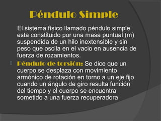 Péndulo Simple
El sistema físico llamado péndulo simple
esta constituido por una masa puntual (m)
suspendida de un hilo inextensible y sin
peso que oscila en el vacio en ausencia de
fuerza de rozamientos.
 Péndulo de torsión: Se dice que un
cuerpo se desplaza con movimiento
armónico de rotación en torno a un eje fijo
cuando un ángulo de giro resulta función
del tiempo y el cuerpo se encuentra
sometido a una fuerza recuperadora
 
