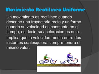 Movimiento Rectilíneo Uniforme
Un movimiento es rectilíneo cuando
describe una trayectoria recta y uniforme
cuando su velocidad es constante en el
tiempo, es decir, su aceleración es nula.
Implica que la velocidad media entre dos
instantes cualesquiera siempre tendrá el
mismo valor.
 