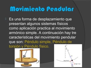Movimiento Pendular
 Es una forma de desplazamiento que
presentan algunos sistemas físicos
como aplicación practica al movimiento
armónico simple. A continuación hay tre
características del movimiento pendular
que son: Péndulo simple, Péndulo de
torsión y Péndulo físico.
 