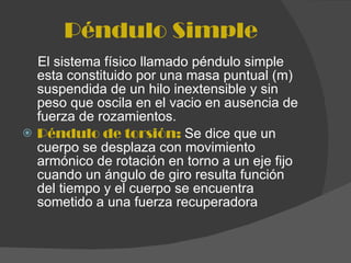 Péndulo Simple El sistema físico llamado péndulo simple esta constituido por una masa puntual (m) suspendida de un hilo inextensible y sin peso que oscila en el vacio en ausencia de fuerza de rozamientos. Péndulo de torsión:  Se dice que un cuerpo se desplaza con movimiento armónico de rotación en torno a un eje fijo cuando un ángulo de giro resulta función del tiempo y el cuerpo se encuentra sometido a una fuerza recuperadora 