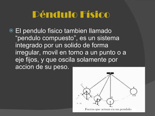 Péndulo Físico El pendulo fisico tambien llamado “pendulo compuesto”, es un sistema integrado por un solido de forma irregular, movil en torno a un punto o a eje fijos, y que oscila solamente por accion de su peso. 