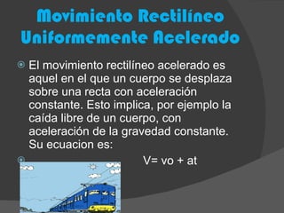 Movimiento Rectilíneo Uniformemente Acelerado El movimiento rectilíneo acelerado es aquel en el que un cuerpo se desplaza sobre una recta con aceleración constante. Esto implica, por ejemplo la caída libre de un cuerpo, con aceleración de la gravedad constante. Su ecuacion es:  V= vo + at 
