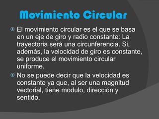Movimiento Circular El movimiento circular es el que se basa en un eje de giro y radio constante: La trayectoria será una circunferencia. Si, además, la velocidad de giro es constante, se produce el movimiento circular uniforme. No se puede decir que la velocidad es constante ya que, al ser una magnitud vectorial, tiene modulo, dirección y sentido.  