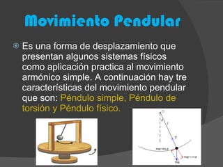Movimiento Pendular Es una forma de desplazamiento que presentan algunos sistemas físicos como aplicación practica al movimiento armónico simple. A continuación hay tre características del movimiento pendular que son:  Péndulo simple, Péndulo de torsión y Péndulo físico. 