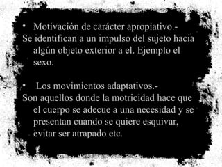 • Motivación de carácter apropiativo.-
Se identifican a un impulso del sujeto hacia
algún objeto exterior a el. Ejemplo el
sexo.
• Los movimientos adaptativos.-
Son aquellos donde la motricidad hace que
el cuerpo se adecue a una necesidad y se
presentan cuando se quiere esquivar,
evitar ser atrapado etc.
 