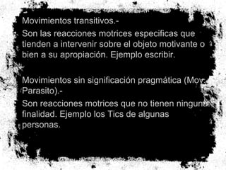 • Movimientos transitivos.-
• Son las reacciones motrices especificas que
tienden a intervenir sobre el objeto motivante o
bien a su apropiación. Ejemplo escribir.
• Movimientos sin significación pragmática (Mov.
Parasito).-
• Son reacciones motrices que no tienen ninguna
finalidad. Ejemplo los Tics de algunas
personas.
 