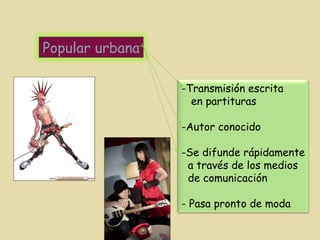 Popular urbana Transmisión escrita en partituras Autor conocido Se difunde rápidamente a través de los medios de comunicación - Pasa pronto de moda