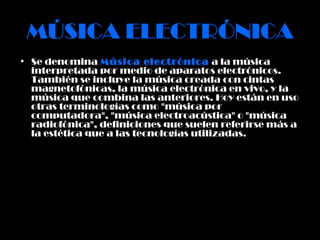 MÚSICA ELECTRÓNICA Se denomina  Música electrónica  a la música interpretada por medio de aparatos electrónicos. También se incluye la música creada con cintas magnetofónicas, la música electrónica en vivo, y la música que combina las anteriores. Hoy están en uso otras terminologías como "música por computadora", "música electroacústica" o "música radiofónica", definiciones que suelen referirse más a la estética que a las tecnologías utilizadas. 