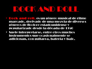 ROCK AND ROLL Rock and roll ,   es un género musical de ritmo marcado, derivado de una mezcla de diversos géneros de floclore estadounidense y popularizado desde la década de 1950 Suele interpretarse, entre otros muchos instrumentos que ocasionalmente se adicionan, con guitarra, batería y bajo. 