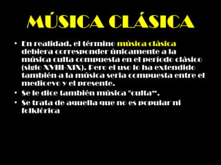 MÚSICA CLÁSICA En realidad, el término  música clásica  debiera corresponder únicamente a la música culta compuesta en el período clásico (siglo XVIII-XIX). Pero el uso lo ha extendido también a la música seria compuesta entre el medioevo y el presente. Se le dice también música "culta“. Se trata de aquella que no es popular ni folklórica   