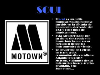 SOUL El  soul  es un estilo musical estadounidense surgido en la década de los sesenta, derivado del R&B y otros tipos de música negra.  Está caracterizado por su ritmo sincopado y la importancia que en su ejecución tienen los instrumentos de viento.  Se desarrolló en Detroit en torno a dos compañías discográficas: Atlantic Records y Motown, y algunos de sus intérpretes fueros Aretha Franklin, The Supremes… 