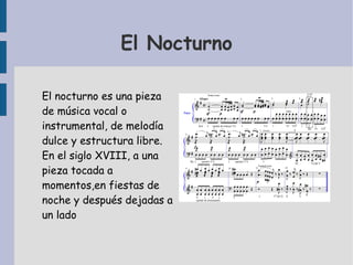 El Nocturno 
El nocturno es una pieza 
de música vocal o 
instrumental, de melodía 
dulce y estructura libre. 
En el siglo XVIII, a una 
pieza tocada a 
momentos,en fiestas de 
noche y después dejadas a 
un lado 
 