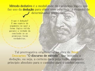 Método dedutivo é a modalidade de raciocínio lógico que 
faz uso da dedução para obter uma conclusão a respeito de 
determinadas premissas. 
O que é dedução? 
É uma espécie de 
argumento no qual a 
forma lógica válida 
garante a verdade da 
conclusão se as 
premissas forem 
verdadeiras. 
Tal prerrogativa originou-se na obra de René 
Descartes “O discurso de método”, que instituiu a 
dedução, ou seja, a certeza dada pela razão, enquanto 
princípio absoluto para o caminho para o conhecimento. 
 