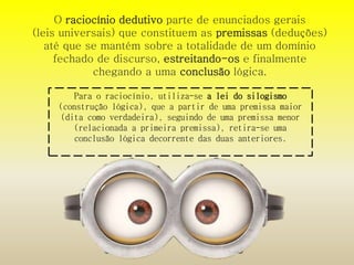 O raciocínio dedutivo parte de enunciados gerais 
(leis universais) que constituem as premissas (deduções) 
até que se mantém sobre a totalidade de um domínio 
fechado de discurso, estreitando-os e finalmente 
chegando a uma conclusão lógica. 
Para o raciocínio, utiliza-se a lei do silogismo 
(construção lógica), que a partir de uma premissa maior 
(dita como verdadeira), seguindo de uma premissa menor 
(relacionada a primeira premissa), retira-se uma 
conclusão lógica decorrente das duas anteriores. 
 