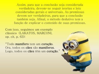 Assim, para que a conclusão seja considerada 
verdadeira, devem-se seguir teorias e leis 
consideradas gerais e universais. As premissas 
devem ser verdadeiras, para que a conclusão 
também seja. Afinal, o método dedutivo tem a 
função de explicar o conteúdo de suas premissas. 
Com isso, seguimos um exemplo 
clássico (LAKATOS, MARCONI, 
op. cit, p. 63): 
“Todo mamífero tem um coração. 
Ora, todos os cães são mamíferos. 
Logo, todos os cães têm um coração.” 
 