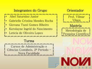 Integrantes do Grupo Orientador 
• Abel Saturnino Junior 
• Gabrielle Cristina Mendes Rocha 
• Giovana Tuzzi Gomes Ribeiro 
• Kerolayne Ingrid do Nascimento 
• Letícia de Oliveira Lopes 
Prof. Vilmar 
Vilaça 
Matéria 
Metodologia de 
Pesquisa Científica 
Turma 
Cursos de Administração e 
Ciências Contábeis, 2º Período – 
Nova Faculdade 
 