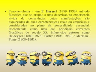 • Fenomenologia - em E. Husserl (1859-1938), método 
filosófico que se propõe a uma descrição da experiência 
vivida da consciência, cujas manifestações são 
expurgadas de suas características reais ou empíricas e 
consideradas no plano da generalidade essencial. 
Reconhecida como uma das principais correntes 
filosóficas do século XX, influenciou autores como 
Heidegger (1889-1976), Sartre (1905-1980) e Merleau- 
Ponty (1908-1961). 
 