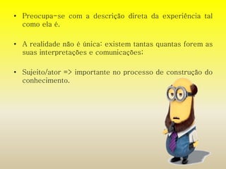 • Preocupa-se com a descrição direta da experiência tal 
como ela é. 
• A realidade não é única: existem tantas quantas forem as 
suas interpretações e comunicações; 
• Sujeito/ator => importante no processo de construção do 
conhecimento. 
 