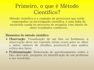 Primeiro, o que é Método 
Científico? 
Método cientifico é o conjunto de processos que serão 
empregados na investigação científica, é uma linha de 
raciocínio usada no processo de pesquisa com intuito de 
obter resultados confiáveis. 
Elementos do método científico: 
 Observação: Visualização de um fato ou fenômeno, a 
observação deve ser repetida várias vezes para se obter 
o maior número de detalhes possíveis.É uma análise 
crítica dos fatos. 
 Problematização: Elaboração de questionamento sobre o 
fato obervado, pergunta ou identificação de um problema 
a ser resolvido. 
 