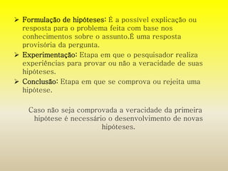  Formulação de hipóteses: É a possível explicação ou 
resposta para o problema feita com base nos 
conhecimentos sobre o assunto.É uma resposta 
provisória da pergunta. 
 Experimentação: Etapa em que o pesquisador realiza 
experiências para provar ou não a veracidade de suas 
hipóteses. 
 Conclusão: Etapa em que se comprova ou rejeita uma 
hipótese. 
Caso não seja comprovada a veracidade da primeira 
hipótese é necessário o desenvolvimento de novas 
hipóteses. 
 