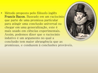• Método proposto pelo filósofo inglês 
Francis Bacon. Baseado em um raciocínio 
que parte de uma premissa particular 
para atingir uma conclusão universal ou 
chegar em uma generalização, este é 
mais usado em ciências experimentais. 
Assim, podemos dizer que o raciocínio 
indutivo é um argumento no qual a 
conclusão tem maior abrangência que as 
premissas, e conduzem à conclusões prováveis. 
 