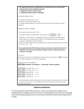 Números aleatorios 
Un número aleatorio es aquel obtenido al azar, es decir, que todo número tenga la misma 
probabilidad de ser elegido y que la elección de uno no dependa de la elección del otro. El ejemplo 
clásico más utilizado para generarlos es el lanzamiento repetitivo de una moneda o dado ideal no 
trucado. 
 
