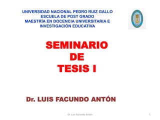 SEMINARIO
DE
TESIS I
Dr. LUIS FACUNDO ANTÓN
Dr. Luis Facundo Antón
UNIVERSIDAD NACIONAL PEDRO RUIZ GALLO
ESCUELA DE POST GRADO
MAESTRÍA EN DOCENCIA UNIVERSITARIA E
INVESTIGACIÓN EDUCATIVA
1
 