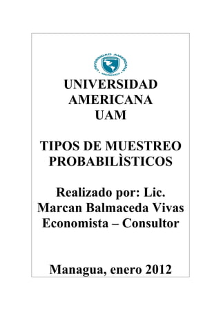 UNIVERSIDAD
    AMERICANA
       UAM

TIPOS DE MUESTREO
 PROBABILÌSTICOS

  Realizado por: Lic.
Marcan Balmaceda Vivas
Economista – Consultor


 Managua, enero 2012
 