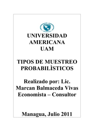 UNIVERSIDAD
    AMERICANA
       UAM

TIPOS DE MUESTREO
 PROBABILÌSTICOS

  Realizado por: Lic.
Marcan Balmaceda Vivas
Economista – Consultor


  Managua, Julio 2011
 