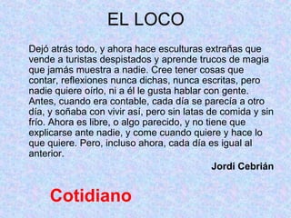 EL LOCO
Dejó atrás todo, y ahora hace esculturas extrañas que
vende a turistas despistados y aprende trucos de magia
que jamás muestra a nadie. Cree tener cosas que
contar, reflexiones nunca dichas, nunca escritas, pero
nadie quiere oírlo, ni a él le gusta hablar con gente.
Antes, cuando era contable, cada día se parecía a otro
día, y soñaba con vivir así, pero sin latas de comida y sin
frío. Ahora es libre, o algo parecido, y no tiene que
explicarse ante nadie, y come cuando quiere y hace lo
que quiere. Pero, incluso ahora, cada día es igual al
anterior.
                                              Jordi Cebrián


     Cotidiano
 