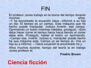 FIN
El profesor Jones trabajó en la teoría del tiempo durante
muchos                                              años.
–Y he encontrado la ecuación clave –informó a su hija
un día. El tiempo es un campo. Esta máquina que he
hecho puede manipular, incluso invertir, ese campo.
Oprimiendo un botón mientras hablaba, prosiguió: –Esto
debe hacer correr el tiempo hacia hacia tiempo el correr
debe esto. Prosiguió, hablar al botón un oprimiendo.
–Campo ese, invertir, incluso e, manipular puede hecho
he que máquina esta. Campo un es tiempo el.- Día un
hija su a informó. – Clave ecuación la encontrado he y.
Años muchos durante, tiempo del teoría la en trabajó
Jones profesor el.
                                       Fredric Brown

Ciencia ficción
 