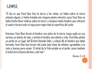 “El día en que Yavé Dios hizo la tierra y los cielos, no había sobre la tierra
arbusto alguno, ni había brotado aún ninguna planta silvestre, pues Yavé Dios no
había hecho llover todavía sobre la tierra, y tampoco había hombre que cultivara
el suelo e hiciera subir el agua para regar toda la superficie del suelo.

Entonces Yavé Dios formó al hombre con polvo de la tierra; luego sopló en sus
narices un aliento de vida, y existió el hombre con aliento y vida. Yavé Dios plantó
un jardín en un lugar del Oriente llamado Edén, y colocó allí al hombre que había
formado. Yavé Dios hizo brotar del suelo toda clase de árboles, agradables a la
vista y buenos para comer. El árbol de la Vida estaba en el jardín, como también
el árbol de la Ciencia del bien y del mal.”
                                                                       Génesis, 2, 4–9
 