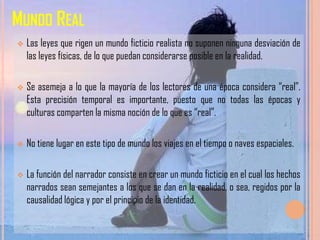 MUNDO REAL
   Las leyes que rigen un mundo ficticio realista no suponen ninguna desviación de
    las leyes físicas, de lo que puedan considerarse posible en la realidad.

   Se asemeja a lo que la mayoría de los lectores de una época considera “real”.
    Esta precisión temporal es importante, puesto que no todas las épocas y
    culturas comparten la misma noción de lo que es “real”.

   No tiene lugar en este tipo de mundo los viajes en el tiempo o naves espaciales.

   La función del narrador consiste en crear un mundo ficticio en el cual los hechos
    narrados sean semejantes a los que se dan en la realidad, o sea, regidos por la
    causalidad lógica y por el principio de la identidad.
 