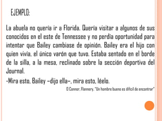 La abuela no quería ir a Florida. Quería visitar a algunos de sus
conocidos en el este de Tennessee y no perdía oportunidad para
intentar que Bailey cambiase de opinión. Bailey era el hijo con
quien vivía, el único varón que tuvo. Estaba sentado en el borde
de la silla, a la mesa, reclinado sobre la sección deportiva del
Journal.
-Mira esto, Bailey –dijo ella–, mira esto, léelo.
                          O Connor, Flannery. “Un hombre bueno es difícil de encontrar”
 