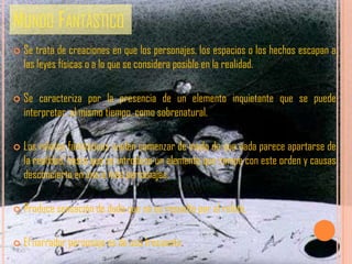 MUNDO FANTÁSTICO
   Se trata de creaciones en que los personajes, los espacios o los hechos escapan a
    las leyes físicas o a lo que se considera posible en la realidad.

   Se caracteriza por la presencia de un elemento inquietante que se puede
    interpretar, al mismo tiempo, como sobrenatural.

   Los relatos fantásticos suelen comenzar de modo de que nada parece apartarse de
    la realidad, hasta que se introduce un elemento que rompe con este orden y causas
    desconcierto en uno o más personajes.

   Produce sensación de duda que no es resuelta por el relato.

   El narrador personaje es de uso frecuente.
 