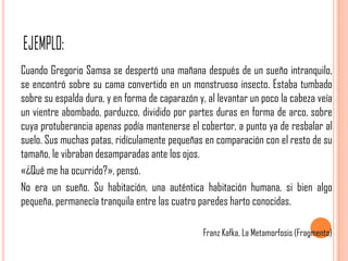 Cuando Gregorio Samsa se despertó una mañana después de un sueño intranquilo,
se encontró sobre su cama convertido en un monstruoso insecto. Estaba tumbado
sobre su espalda dura, y en forma de caparazón y, al levantar un poco la cabeza veía
un vientre abombado, parduzco, dividido por partes duras en forma de arco, sobre
cuya protuberancia apenas podía mantenerse el cobertor, a punto ya de resbalar al
suelo. Sus muchas patas, ridículamente pequeñas en comparación con el resto de su
tamaño, le vibraban desamparadas ante los ojos.
«¿Qué me ha ocurrido?», pensó.
No era un sueño. Su habitación, una auténtica habitación humana, si bien algo
pequeña, permanecía tranquila entre las cuatro paredes harto conocidas.

                                                 Franz Kafka, La Metamorfosis (Fragmento)
 