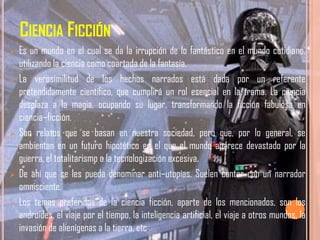 CIENCIA FICCIÓN
   Es un mundo en el cual se da la irrupción de lo fantástico en el mundo cotidiano,
    utilizando la ciencia como coartada de la fantasía.
   La verosimilitud de los hechos narrados está dada por un referente
    pretendidamente científico, que cumplirá un rol esencial en la trama. La ciencia
    desplaza a la magia, ocupando su lugar, transformando la ficción fabulosa en
    ciencia–ficción.
   Son relatos que se basan en nuestra sociedad, pero que, por lo general, se
    ambientan en un futuro hipotético en el que el mundo aparece devastado por la
    guerra, el totalitarismo o la tecnologización excesiva.
   De ahí que se les pueda denominar anti–utopías. Suelen contar con un narrador
    omnisciente.
   Los temas preferidos de la ciencia ficción, aparte de los mencionados, son los
    androides, el viaje por el tiempo, la inteligencia artificial, el viaje a otros mundos, la
    invasión de alienígenas a la tierra, etc.
 