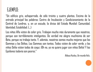 “Un edificio gris, achaparrado, de sólo treinta y cuatro plantas. Encima de la
entrada principal las palabras: Centro de Incubación y Condicionamiento de la
Central de Londres, y, en un escudo, la divisa del Estado Mundial: Comunidad.
Identidad, Estabilidad. (...)
Los niños Alfa visten de color gris. Trabajan mucho más duramente que nosotros,
porque son terriblemente inteligentes. De verdad me alegro muchísimo de ser
Beta, porque no trabajo tanto. Y, además, nosotros somos mucho mejores que los
Gammas y los Deltas. Los Gammas son tontos. Todos visten de color verde, y los
niños Delta visten todos de caqui. ¡Oh no, yo no quiero jugar con niños Delta! Y los
Epsilones todavía son peores.”
                                                          Aldous Huxley, Un mundo feliz.
 