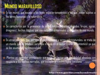 MUNDO MARAVILLOSO
   Es un mundo que escapa a las leyes espacio-temporales a las que están sujetos a
    los seres humanos y la naturaleza.

   Se caracteriza por la presencia de seres mágicos (hadas, duendes, brujas, ogros,
    dragones), hechos ilógicos que son naturales o normales sólo dentro de ese mundo.

   En otras palabras, sus personajes son humanos y seres sobrenaturales, se trata de
    un mundo que no produce sorpresa ni duda en el lector (como el fantástico) ya que
    se lee asumiendo su ficcionalidad.

    Plantea un narrador omnisciente que exige del lector una credibilidad absoluta con
    respecto a los hechos narrados, que escapan a nuestra lógica cotidiana.
 