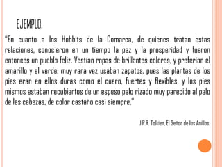 “En cuanto a los Hobbits de la Comarca, de quienes tratan estas
relaciones, conocieron en un tiempo la paz y la prosperidad y fueron
entonces un pueblo feliz. Vestían ropas de brillantes colores, y preferían el
amarillo y el verde; muy rara vez usaban zapatos, pues las plantas de los
pies eran en ellos duras como el cuero, fuertes y flexibles, y los pies
mismos estaban recubiertos de un espeso pelo rizado muy parecido al pelo
de las cabezas, de color castaño casi siempre.”

                                                  J.R.R. Tolkien, El Señor de los Anillos.
 