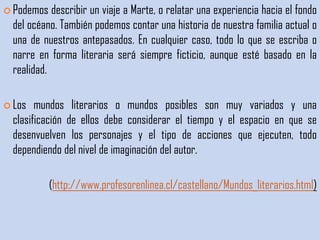  Podemos   describir un viaje a Marte, o relatar una experiencia hacia el fondo
  del océano. También podemos contar una historia de nuestra familia actual o
  una de nuestros antepasados. En cualquier caso, todo lo que se escriba o
  narre en forma literaria será siempre ficticio, aunque esté basado en la
  realidad.

 Los   mundos literarios o mundos posibles son muy variados y una
  clasificación de ellos debe considerar el tiempo y el espacio en que se
  desenvuelven los personajes y el tipo de acciones que ejecuten, todo
  dependiendo del nivel de imaginación del autor.

            (http://www.profesorenlinea.cl/castellano/Mundos_literarios.html)
 