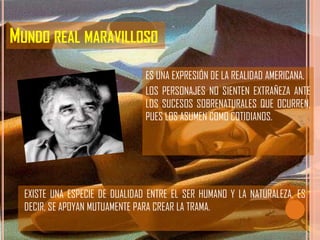 MUNDO REAL MARAVILLOSO
                                ES UNA EXPRESIÓN DE LA REALIDAD AMERICANA.
                                LOS PERSONAJES NO SIENTEN EXTRAÑEZA ANTE
                                LOS SUCESOS SOBRENATURALES QUE OCURREN,
                                PUES LOS ASUMEN COMO COTIDIANOS.




  EXISTE UNA ESPECIE DE DUALIDAD ENTRE EL SER HUMANO Y LA NATURALEZA, ES
  DECIR, SE APOYAN MUTUAMENTE PARA CREAR LA TRAMA.
 