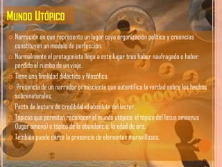MUNDO UTÓPICO
 Narración en que representa un lugar cuya organización política y creencias
  constituyen un modelo de perfección.
 Normalmente el protagonista llega a este lugar tras haber naufragado o haber
  perdido el rumbo de un viaje.
 Tiene una finalidad didáctica y filosófica.

 Presencia de un narrador omnisciente que autentifica la verdad sobre los hechos
  sobrenaturales.
 Pacto de lectura de credibilidad absoluta del lector.

 Tópicos que permiten reconocer el mundo utópico: el tópico del locus amoenus
  (lugar ameno) o tópico de la abundancia, la edad de oro.
 También puede darse la presencia de elementos maravillosos.
 