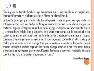 “Cada grupo de treinta familias elige anualmente entre sus miembros un magistrado,
llamado sifogrante en el idioma antiguo y filarca en el moderno. (...)
La función principal y casi única de los sifograntes está en procurar que nadie se
entregue al ocio, sino que todos se dediquen concienzudamente a su oficio, sin que, no
obstante, lleguen a fatigarse como bestias de carga trabajando constantemente desde
la primera hora del día hasta la noche. Esto sería peor carga que la esclavitud y, no
obstante, tal es, en casi todas partes, la vida de los trabajadores, excepto en Utopía,
donde se divide la jornada en veinticuatro horas iguales, contando en ella el día y la
noche, y se destinan seis al trabajo: tres por la mañana, después de las cuales van a
comer; acabada la comida reposan dos horas y luego trabajan otras tres horas hasta
el momento de recogerse para cenar. Cuentan las horas a partir del mediodía. Vanse a
dormir a las ocho y conceden al sueño ocho horas.”
                                                                     Tomás Moro, Utopía.
 