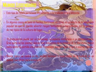 MUNDO LEGENDARIO
   Este tipo de relato pertenece, inicialmente, a la tradición oral y anónima.

   En algunos casos se basa en hechos históricos; en otros, es producto de la fabulación
    popular en que es posible advertir rasgos fantásticos o maravillosos, por lo general,
    de raíz típica de la cultura del lugar.

    El protagonista puede ser un personaje, un espacio misterioso o un acontecimiento.
    Gran parte de los poemas épicos más relevantes de la historia de la literatura, tienen
    como punto de partida una leyenda. Personajes que han dado origen a poemas épicos.

   Poema épico: se centra en los hechos heroicos e impactantes de la historia de un
    pueblo, que sirven para ensalzarlo
 