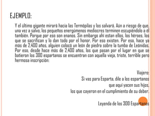 Y el último gigante mirará hacia las Termópilas y los salvará. Aún a riesgo de que,
una vez a salvo, los pequeños energúmenos mediocres terminen escupiéndolo a él
también. Porque por eso son enanos. Sin embargo ahí estan ellos, los héroes, los
que se sacrifican y lo dan todo por el honor. Por eso existen. Por eso, hace ya
más de 2,400 años, alguien colocó un león de piedra sobre la tumba de Leónidas.
Por eso, desde hace más de 2,400 años, los que pasan por el lugar en que se
batieron los 300 espartanos se encuentran con aquella vieja, triste, terrible pero
hermosa inscripción:

                                                                            Viajero:
                                         Si vas para Esparta, dile a los espartanos
                                                         que aquí yacen sus hijos,
                                  los que cayeron en el cumplimiento de su deber.

                                                   Leyenda de los 300 Espartanos
 