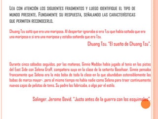 LEA   CON ATENCIÓN LOS SIGUIENTES FRAGMENTOS Y LUEGO IDENTIFIQUE EL TIPO DE
MUNDO PRESENTE. FUNDAMENTE SU RESPUESTA, SEÑALANDO LAS CARACTERÍSTICAS
QUE PERMITEN RECONOCERLO.

Chuang Tzu soñó que era una mariposa. Al despertar ignoraba si era Tzu que había soñado que era
una mariposa o si era una mariposa y estaba soñando que era Tzu.
                                                      Chuang Tzu. “El sueño de Chuang Tzu”.


Durante cinco sábados seguidos, por las mañanas, Ginnie Maddox había jugado al tenis en las pistas
del East Side con Selena Graff, compañera suya en la clase de la señorita Basehaar. Ginnie pensaba
francamente que Selena era la más boba de toda la clase-en la que abundaban ostensiblemente las
bobas de marca mayor-, pero al mismo tiempo no había nadie como Selena para traer continuamente
nuevas cajas de pelotas de tenis. Su padre las fabricaba, o algo por el estilo.


                Salinger, Jerome David. “Justo antes de la guerra con los esquimales”.
 