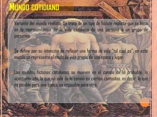MUNDO COTIDIANO
   Variante del mundo realista. Se trata de un tipo de ficción realista que se basa
    en la representación de la vida cotidiana de una persona o un grupo de
    personas.

   Se define por su intención de reflejar una forma de vida “tal cual es”, en este
    mundo se representa el modo de vida propio de una época y lugar.

   Los mundos ficticios cotidianos se mueven en el campo de lo probable, lo
    acostumbrado, lo que no sale de lo común en ciertos contextos, es decir, lo que
    es posible para una época, es imposible para otra.
 