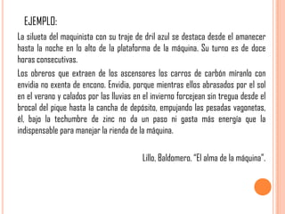 EJEMPLO:
La silueta del maquinista con su traje de dril azul se destaca desde el amanecer
hasta la noche en lo alto de la plataforma de la máquina. Su turno es de doce
horas consecutivas.
Los obreros que extraen de los ascensores los carros de carbón míranlo con
envidia no exenta de encono. Envidia, porque mientras ellos abrasados por el sol
en el verano y calados por las lluvias en el invierno forcejean sin tregua desde el
brocal del pique hasta la cancha de depósito, empujando las pesadas vagonetas,
él, bajo la techumbre de zinc no da un paso ni gasta más energía que la
indispensable para manejar la rienda de la máquina.

                                         Lillo, Baldomero. “El alma de la máquina”.
 