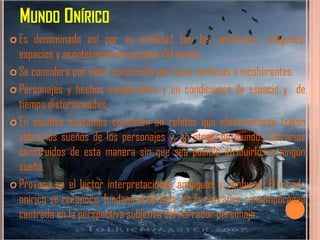 MUNDO ONÍRICO
 Es  denominado así por su similitud con los ambientes, imágenes,
  espacios y acontecimientos propios del sueño.
 Se considera por estar construido por leyes confusas o incoherentes.

 Personajes y hechos inexplicables y en condiciones de espacio y de
  tiempo distorsionadas.
 En muchas ocasiones consisten en relatos que efectivamente tratan
  sobre los sueños de los personajes y, en otros, de mundos literarios
  construidos de esta manera sin que sea posible atribuirlos a ningún
  sueño.
 Provoca en el lector interpretaciones ambiguas y confusas. El mundo
  onírico se reconoce, fundamentalmente, en la narrativa contemporánea
  centrada en la perspectiva subjetiva del narrador personaje.
 